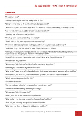 12
Web: www.mtdsalestraining.com | Author: Sean McPheat
450 Sales Questions – What To Ask In Any Situation
Questions
“How can we help?”
“Could you please give me some background to this?”
“Why are you seeking to do this (work/project/engagement)?”
“Why isn’t this particular technology/service/product/situation/issue working for you right now?”
“Can you tell me more about the present situation/problem?”
“How long has it been an issue/problem?”
“How long have your been thinking about this?”
“How is it impacting your organisation/customers/staff?”
“How much is the issue/problem costing you in time/money/resources/staff/energy?”
“How much longer can you afford to have the problem go unresolved?”
“When you went to your existing suppliers and shared your frustrations about this problem, what
reassurances did they give you that it wouldn’t be repeated?”
“How did these problems/issues first come about? What were the original causes?”
“How severe is the problem?”
“Why do you think the issue/problem has been going on for so long?”
“When do you need the issue/problem fixed by?”
“What kind of return or payoff will you be looking for if you get a successful resolution of the problem?”
“How often do you think the problem has come up where you weren’t even aware of it?”
“Who is ultimately responsible for this?”
“Tell me more about it.”
“Can you make an educated guess as to how much it costs you?”
“Why have you been dealing with this for so long?”
“Why do you think it is happening?”
“What’s your role in this situation/issue/problem?”
“What bothers you the most about this situation/issue/problem?”
“What are you currently doing to address the problem?”
“What have you done in the past to address the problem?”
 