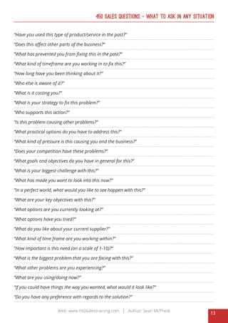 13
Web: www.mtdsalestraining.com | Author: Sean McPheat
450 Sales Questions – What To Ask In Any Situation
“Have you used this type of product/service in the past?”
“Does this affect other parts of the business?”
“What has prevented you from fixing this in the past?”
“What kind of timeframe are you working in to fix this?”
“How long have you been thinking about it?”
“Who else is aware of it?”
“What is it costing you?”
“What is your strategy to fix this problem?”
“Who supports this action?”
“Is this problem causing other problems?”
“What practical options do you have to address this?”
“What kind of pressure is this causing you and the business?”
“Does your competition have these problems?”
“What goals and objectives do you have in general for this?”
“What is your biggest challenge with this?”
“What has made you want to look into this now?”
“In a perfect world, what would you like to see happen with this?”
“What are your key objectives with this?”
“What options are you currently looking at?”
“What options have you tried?”
“What do you like about your current supplier?”
“What kind of time frame are you working within?”
“How important is this need (on a scale of 1-10)?”
“What is the biggest problem that you are facing with this?”
“What other problems are you experiencing?”
“What are you using/doing now?”
“If you could have things the way you wanted, what would it look like?”
“Do you have any preference with regards to the solution?”
 