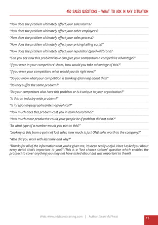 15
Web: www.mtdsalestraining.com | Author: Sean McPheat
450 Sales Questions – What To Ask In Any Situation
“How does the problem ultimately affect your sales teams?
“How does the problem ultimately affect your other employees?
“How does the problem ultimately affect your sales process?
“How does the problem ultimately affect your pricing/selling costs?”
“How does the problem ultimately affect your reputation/goodwill/brand?
“Can you see how this problem/issue can give your competition a competitive advantage?”
“If you were in your competitors’ shoes, how would you take advantage of this?”
“If you were your competition, what would you do right now?”
“Do you know what your competition is thinking /planning about this?”
“Do they suffer the same problem?”
“Do your competitors also have this problem or is it unique to your organisation?”
“Is this an industry wide problem?”
“Is it regional/geographical/demographical?”
“How much does this problem cost you in man hours/time?”
“How much more productive could your people be if problem did not exist?”
“So what type of a number would you put on this?”
“Looking at this from a point of lost sales, how much is just ONE sales worth to the company?”
“Who did you work with last time and why?”
“Thanks for all of the information that you’ve given me, it’s been really useful. Have I asked you about
every detail that’s important to you?” (This is a “last chance saloon” question which enables the
prospect to cover anything you may not have asked about but was important to them!)
 