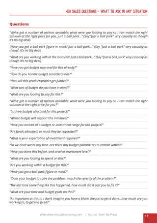 17
Web: www.mtdsalestraining.com | Author: Sean McPheat
450 Sales Questions – What To Ask In Any Situation
Questions
“We’ve got a number of options available; what were you looking to pay so I can match the right
solution at the right price for you, just a ball park…” (Say “Just a ball park” very casually as though
it’s no big deal)
“Have you got a ball-park figure in mind? Just a ball park…” (Say “Just a ball park” very casually as
though it’s no big deal)
“What are you working with at the moment? Just a ball park…” (Say “Just a ball park” very casually as
though it’s no big deal)
“Have you got budget approval for this already?”
“How do you handle budget considerations?”
“How will this product/project get funded?”
“What sort of budget do you have in mind?”
“What are you looking to pay for this?”
“We’ve got a number of options available; what were you looking to pay so I can match the right
solution at the right price for you?”
“Is there budget allocated for this project?”
“Whose budget will support this initiative?”
“Have you arrived at a budget or investment range for this project?”
“Are funds allocated, or must they be requested?”
“What is your expectation of investment required?”
“So we don’t waste any time, are there any budget parameters to remain within?”
“Have you done this before, and at what investment level?”
“What are you looking to spend on this?”
“Are you working within a budget for this?”
“Have you got a ball-park figure in mind?”
“Does your budget to solve the problem, match the severity of the problem?”
“The last time something like this happened, how much did it cost you to fix it?”
“What are your time and budget goals on this?”
“As important as this is, I don’t imagine you have a blank cheque to get it done...how much are you
working to, to get this fixed?”
 
