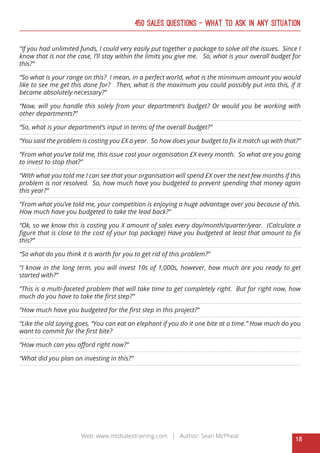 18
Web: www.mtdsalestraining.com | Author: Sean McPheat
450 Sales Questions – What To Ask In Any Situation
“If you had unlimited funds, I could very easily put together a package to solve all the issues. Since I
know that is not the case, I’ll stay within the limits you give me. So, what is your overall budget for
this?”
“So what is your range on this? I mean, in a perfect world, what is the minimum amount you would
like to see me get this done for? Then, what is the maximum you could possibly put into this, if it
became absolutely necessary?”
“Now, will you handle this solely from your department’s budget? Or would you be working with
other departments?”
“So, what is your department’s input in terms of the overall budget?”
“You said the problem is costing you £X a year. So how does your budget to fix it match up with that?”
“From what you’ve told me, this issue cost your organisation £X every month. So what are you going
to invest to stop that?”
“With what you told me I can see that your organisation will spend £X over the next few months if this
problem is not resolved. So, how much have you budgeted to prevent spending that money again
this year?”
“From what you’ve told me, your competition is enjoying a huge advantage over you because of this.
How much have you budgeted to take the lead back?”
“Ok, so we know this is costing you X amount of sales every day/month/quarter/year. (Calculate a
figure that is close to the cost of your top package) Have you budgeted at least that amount to fix
this?”
“So what do you think it is worth for you to get rid of this problem?”
“I know in the long term, you will invest 10s of 1,000s, however, how much are you ready to get
started with?”
“This is a multi-faceted problem that will take time to get completely right. But for right now, how
much do you have to take the first step?”
“How much have you budgeted for the first step in this project?”
“Like the old saying goes, “You can eat an elephant if you do it one bite at a time.” How much do you
want to commit for the first bite?
“How much can you afford right now?”
“What did you plan on investing in this?”
 
