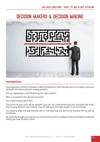 19
Web: www.mtdsalestraining.com | Author: Sean McPheat
450 Sales Questions – What To Ask In Any Situation
Decision Makers & Decision Making
Introduction
You’re going to need to know who makes the decisions and how decisions are made so you can
facilitate the whole decision making process.
Are you speaking to and influencing the right people?
Who is involved in the decision process?
You need to know all of this!
Too much of your time will be wasted if you do not understand how your prospect will make
their buying decision and indeed, if you’re talking to the right people in the first place!
You need to align the way that you sell to how they buy and you’ll only discover this by asking
questions.
Be carefully though as it may be an area that they want to safeguard because they’ll actually be
telling you how to sell to them!
 