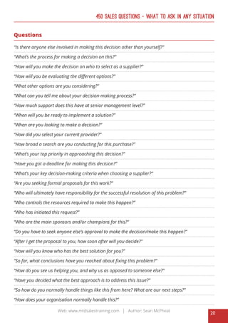 20
Web: www.mtdsalestraining.com | Author: Sean McPheat
450 Sales Questions – What To Ask In Any Situation
Questions
“Is there anyone else involved in making this decision other than yourself?”
“What’s the process for making a decision on this?”
“How will you make the decision on who to select as a supplier?”
“How will you be evaluating the different options?”
“What other options are you considering?”
“What can you tell me about your decision-making process?”
“How much support does this have at senior management level?”
“When will you be ready to implement a solution?”
“When are you looking to make a decision?”
“How did you select your current provider?”
“How broad a search are you conducting for this purchase?”
“What’s your top priority in approaching this decision?”
“Have you got a deadline for making this decision?”
“What’s your key decision-making criteria when choosing a supplier?”
“Are you seeking formal proposals for this work?”
“Who will ultimately have responsibility for the successful resolution of this problem?”
“Who controls the resources required to make this happen?”
“Who has initiated this request?”
“Who are the main sponsors and/or champions for this?”
“Do you have to seek anyone else’s approval to make the decision/make this happen?”
“After I get the proposal to you, how soon after will you decide?”
“How will you know who has the best solution for you?”
“So far, what conclusions have you reached about fixing this problem?”
“How do you see us helping you, and why us as opposed to someone else?”
“Have you decided what the best approach is to address this issue?”
“So how do you normally handle things like this from here? What are our next steps?”
“How does your organisation normally handle this?”
 