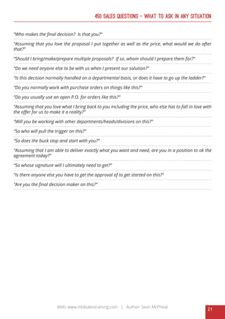 21
Web: www.mtdsalestraining.com | Author: Sean McPheat
450 Sales Questions – What To Ask In Any Situation
“Who makes the final decision? Is that you?”
“Assuming that you love the proposal I put together as well as the price, what would we do after
that?”
“Should I bring/make/prepare multiple proposals? If so, whom should I prepare them for?”
“Do we need anyone else to be with us when I present our solution?”
“Is this decision normally handled on a departmental basis, or does it have to go up the ladder?”
“Do you normally work with purchase orders on things like this?”
“Do you usually use an open P.O. for orders like this?”
“Assuming that you love what I bring back to you including the price, who else has to fall in love with
the offer for us to make it a reality?”
“Will you be working with other departments/heads/divisions on this?”
“So who will pull the trigger on this?”
“So does the buck stop and start with you?”
“Assuming that I am able to deliver exactly what you want and need, are you in a position to ok the
agreement today?”
“So whose signature will I ultimately need to get?”
“Is there anyone else you have to get the approval of to get started on this?”
“Are you the final decision maker on this?”
 