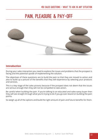 22
Web: www.mtdsalestraining.com | Author: Sean McPheat
450 Sales Questions – What To Ask In Any Situation
Pain, Pleasure & Pay-Off
Introduction
During your sales interaction you need to explore the issues and problems that the prospect is
facing and the potential upside of implementing the solution.
The objectives of these questions are to build the pain so that they are moved to action and
also to build up a picture of the benefits that they will experience by selecting your products
and services.
This is a key stage of the sales process because if the prospect does not deem that the issues
are serious enough then they will not be compelled to take action.
Be careful when building the pain. If you’re talking to an educated and sales-savvy buyer then
they will see straight through what you’re trying to do if you go over-board on building the pain
points.
So weigh up all of the options and build the right amount of pain and future benefits for them.
 