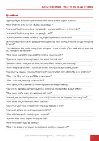 23
Web: www.mtdsalestraining.com | Author: Sean McPheat
450 Sales Questions – What To Ask In Any Situation
Questions
“If you could get this under control/sorted what would it mean to your business?”
“What problems is the current situation causing you?”
“How would implementing these changes affect your competitiveness in the market?”
“How would implementing these changes affect XYZ?”
“How will you evaluate the success of this project/implementation/product?”
“If you don’t solve (insert the particular challenge here), what kind of problems will you face going
forward?”
“You mentioned that you’re having issues with your current provider. If you work with us, what are
you hoping will be different?”
“What would solving this issue/problem mean to you personally?”
“If you were to wave your magic wand how would this look now?”
“If we were able to solve your problem, what would this mean to your company?”
“What’s the pay off with this? How much will this make you/save you in the future?”
“How severely has your company/department/customers/staff been affected by these problems?”
“What is the ideal outcome you’d like to experience?”
“What results are you trying to accomplish?”
“What better product/service/customer/staff condition are you seeking?”
“How will the operation/company/customer experience be different as a result of this?”
“What would be the return on investment with this?”
“How will your productivity/customer service/staff attrition/etc. be improved because of this?”
“What issues and problems would this alleviate?”
“How would your value proposition be improved because of this?”
“How much will you save when we implement this?”
“What will these results mean for your company?”
“How will these results impact the bottom line?”
“What will happen if you do nothing?”
“What is the scope of the impact (on customers, employees, suppliers)?”
 
