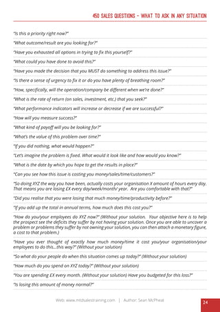24
Web: www.mtdsalestraining.com | Author: Sean McPheat
450 Sales Questions – What To Ask In Any Situation
“Is this a priority right now?”
“What outcome/result are you looking for?”
“Have you exhausted all options in trying to fix this yourself?”
“What could you have done to avoid this?”
“Have you made the decision that you MUST do something to address this issue?”
“Is there a sense of urgency to fix it or do you have plenty of breathing room?”
“How, specifically, will the operation/company be different when we’re done?”
“What is the rate of return (on sales, investment, etc.) that you seek?”
“What performance indicators will increase or decrease if we are successful?”
“How will you measure success?”
“What kind of payoff will you be looking for?”
“What’s the value of this problem over time?”
“If you did nothing, what would happen?”
“Let’s imagine the problem is fixed. What would it look like and how would you know?”
“What is the date by which you hope to get the results in place?”
“Can you see how this issue is costing you money/sales/time/customers?”
“So doing XYZ the way you have been, actually costs your organisation X amount of hours every day.
That means you are losing £X every day/week/month/ year. Are you comfortable with that?”
“Did you realise that you were losing that much money/time/productivity before?”
“If you add up the total in annual terms, how much does this cost you?”
“How do you/your employees do XYZ now?” (Without your solution. Your objective here is to help
the prospect see the deficits they suffer by not having your solution. Once you are able to uncover a
problem or problems they suffer by not owning your solution, you can then attach a monetary figure,
a cost to that problem.)
“Have you ever thought of exactly how much money/time it cost you/your organisation/your
employees to do this...this way?” (Without your solution)
“So what do your people do when this situation comes up today?” (Without your solution)
“How much do you spend on XYZ today?” (Without your solution)
“You are spending £X every month. (Without your solution) Have you budgeted for this loss?”
“Is losing this amount of money normal?”
 
