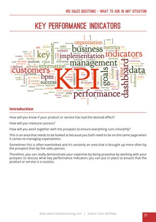 25
Web: www.mtdsalestraining.com | Author: Sean McPheat
450 Sales Questions – What To Ask In Any Situation
Key Performance Indicators
Introduction
How will you know if your product or service has had the desired effect?
How will you measure success?
How will you work together with the prospect to ensure everything runs smoothly?
This is an area that needs to be looked at because you both need to be on the same page when
it comes to managing expectations.
Sometimes this is often overlooked and it’s certainly an area that is brought up more often by
the prospect than by the sales person.
Therefore, you can really demonstrate your expertise by being proactive by working with your
prospect to discuss what key performance indicators you can put in place to ensure that the
product or service is a success.
 