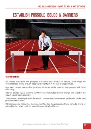 27
Web: www.mtdsalestraining.com | Author: Sean McPheat
450 Sales Questions – What To Ask In Any Situation
Establish Possible Issues & Barriers
Introduction
No matter how much the prospect may want your product or service, there might be
circumstances, events or even people that might get in the way of the purchase.
As a sales person you need to get these issues out in the open so you can deal with them
effectively.
Internal politics, legacy systems, staff buy-in and attitudes towards change can all get in the
way of a purchasing decision.
Their answers will tell you all of the indirect reasons why they may not go ahead so make sure
you understand them.
If these issues do not surface then you may find that the prospect will hide behind a timing or
price objection when really it’s something completely different.
 