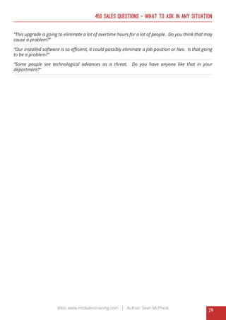 29
Web: www.mtdsalestraining.com | Author: Sean McPheat
450 Sales Questions – What To Ask In Any Situation
“This upgrade is going to eliminate a lot of overtime hours for a lot of people. Do you think that may
cause a problem?”
“Our installed software is so efficient, it could possibly eliminate a job position or two. Is that going
to be a problem?”
“Some people see technological advances as a threat. Do you have anyone like that in your
department?”
 