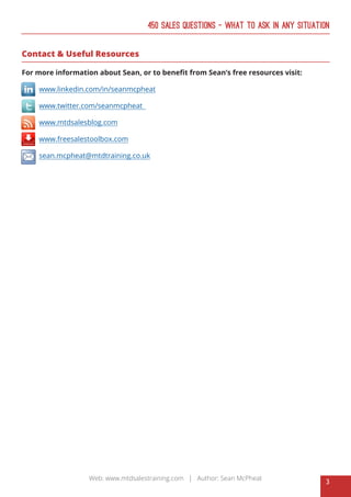 3
Web: www.mtdsalestraining.com | Author: Sean McPheat
450 Sales Questions – What To Ask In Any Situation
Contact & Useful Resources
For more information about Sean, or to benefit from Sean’s free resources visit:
www.linkedin.com/in/seanmcpheat
www.twitter.com/seanmcpheat
www.mtdsalesblog.com
www.freesalestoolbox.com
sean.mcpheat@mtdtraining.co.uk
 