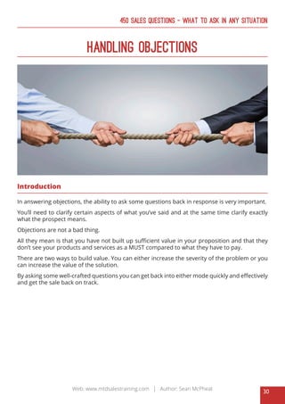 30
Web: www.mtdsalestraining.com | Author: Sean McPheat
450 Sales Questions – What To Ask In Any Situation
Handling Objections
Introduction
In answering objections, the ability to ask some questions back in response is very important.
You’ll need to clarify certain aspects of what you’ve said and at the same time clarify exactly
what the prospect means.
Objections are not a bad thing.
All they mean is that you have not built up sufficient value in your proposition and that they
don’t see your products and services as a MUST compared to what they have to pay.
There are two ways to build value. You can either increase the severity of the problem or you
can increase the value of the solution.
By asking some well-crafted questions you can get back into either mode quickly and effectively
and get the sale back on track.
 