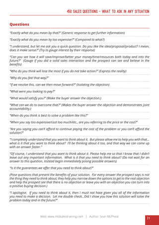 31
Web: www.mtdsalestraining.com | Author: Sean McPheat
450 Sales Questions – What To Ask In Any Situation
Questions
“Exactly what do you mean by that?” (Generic response to get further information)
“Exactly what do you mean by too expensive?” (Compared to what?)
“I understand, but let me ask you a quick question. Do you like the idea/proposal/product? I mean,
does it make sense?” (Try to gauge interest by their response)
“Can you see how it will save/improve/better your money/time/resources both today and into the
future?” (Gauge if you did a solid sales interaction and the prospect can see and believe in the
benefits)
“Who do you think will lose the most if you do not take action?” (Express the reality)
“Why do you feel that way?”
“If we resolve this, can we then move forward?” (Isolating the objection)
“What were you looking to pay?”
“What would satisfy you?” (Make the buyer answer the objection.)
“What can we do to overcome that?” (Makes the buyer answer the objection and demonstrates joint
accountability.)
“When do you think is best to solve a problem like this?”
“When you say too expensive/cost too much/etc., are you referring to the price or the cost?”
“Are you saying you can’t afford to continue paying the cost of the problem or you can’t afford the
solution?”
“I completely understand that you want to think about it. But please allow me to help you with that...
what is it that you want to think about? I’ll be thinking about it too, and that way we can come up
with an answer faster.”
“Of course, I understand that you want to think about it. Please help me so that I know that I didn’t
leave out any important information. What is it that you need to think about? (Do not wait for an
answer to this question, Instead begin immediately posing possible answers)
“Is it the guarantees we offer that you need to think about?”
(Pose questions that present the benefits of your solution. For every answer the prospect says is not
the thing they need to think about; they help you narrow down the options to get to the real objection
and help the prospect see that there is no objection or leave you with an objection you can turn into
a positive buying decision.)
“I apologise. If you need to think about it, then I must not have given you all of the information
you need to make a decision. Let me double check...Did I show you how this solution will solve the
problem today and in the future?”
 