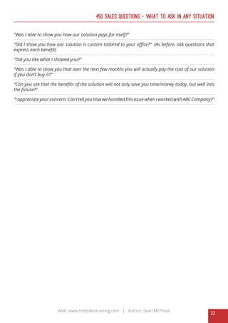 32
Web: www.mtdsalestraining.com | Author: Sean McPheat
450 Sales Questions – What To Ask In Any Situation
“Was I able to show you how our solution pays for itself?”
“Did I show you how our solution is custom tailored to your office?” (As before, ask questions that
express each benefit)
“Did you like what I showed you?”
“Was I able to show you that over the next few months you will actually pay the cost of our solution
if you don’t buy it?”
“Can you see that the benefits of the solution will not only save you time/money today, but well into
the future?”
“I appreciate your concern. Can Itell you how we handled this issue when Iworked with ABC Company?”
 