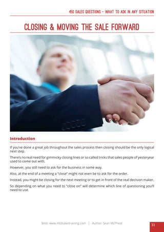 33
Web: www.mtdsalestraining.com | Author: Sean McPheat
450 Sales Questions – What To Ask In Any Situation
Closing & Moving The Sale Forward
Introduction
If you’ve done a great job throughout the sales process then closing should be the only logical
next step.
There’s no real need for gimmicky closing lines or so called tricks that sales people of yesteryear
used to come out with.
However, you still need to ask for the business in some way.
Also, at the end of a meeting a “close” might not even be to ask for the order.
Instead, you might be closing for the next meeting or to get in front of the real decision maker.
So depending on what you need to “close on” will determine which line of questioning you’ll
need to use.
 