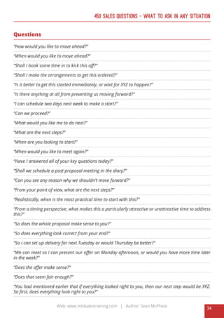 34
Web: www.mtdsalestraining.com | Author: Sean McPheat
450 Sales Questions – What To Ask In Any Situation
Questions
“How would you like to move ahead?”
“When would you like to move ahead?”
“Shall I book some time in to kick this off?”
“Shall I make the arrangements to get this ordered?”
“Is it better to get this started immediately, or wait for XYZ to happen?”
“Is there anything at all from preventing us moving forward?”
“I can schedule two days next week to make a start?”
“Can we proceed?”
“What would you like me to do next?”
“What are the next steps?”
“When are you looking to start?”
“When would you like to meet again?”
“Have I answered all of your key questions today?”
“Shall we schedule a post proposal meeting in the diary?”
“Can you see any reason why we shouldn’t move forward?”
“From your point of view, what are the next steps?”
“Realistically, when is the most practical time to start with this?”
“From a timing perspective, what makes this a particularly attractive or unattractive time to address
this?”
“So does the whole proposal make sense to you?”
“So does everything look correct from your end?”
“So I can set up delivery for next Tuesday or would Thursday be better?”
“We can meet so I can present our offer on Monday afternoon, or would you have more time later
in the week?”
“Does the offer make sense?”
“Does that seem fair enough?”
“You had mentioned earlier that if everything looked right to you, then our next step would be XYZ.
So first, does everything look right to you?”
 