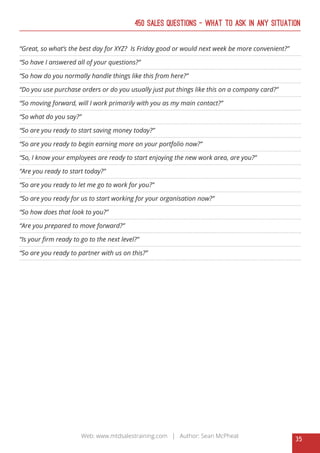 35
Web: www.mtdsalestraining.com | Author: Sean McPheat
450 Sales Questions – What To Ask In Any Situation
“Great, so what’s the best day for XYZ? Is Friday good or would next week be more convenient?”
“So have I answered all of your questions?”
“So how do you normally handle things like this from here?”
“Do you use purchase orders or do you usually just put things like this on a company card?”
“So moving forward, will I work primarily with you as my main contact?”
“So what do you say?”
“So are you ready to start saving money today?”
“So are you ready to begin earning more on your portfolio now?”
“So, I know your employees are ready to start enjoying the new work area, are you?”
“Are you ready to start today?”
“So are you ready to let me go to work for you?”
“So are you ready for us to start working for your organisation now?”
“So how does that look to you?”
“Are you prepared to move forward?”
“Is your firm ready to go to the next level?”
“So are you ready to partner with us on this?”
 