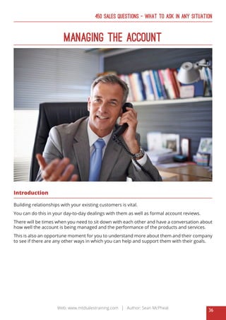 36
Web: www.mtdsalestraining.com | Author: Sean McPheat
450 Sales Questions – What To Ask In Any Situation
Managing The Account
Introduction
Building relationships with your existing customers is vital.
You can do this in your day-to-day dealings with them as well as formal account reviews.
There will be times when you need to sit down with each other and have a conversation about
how well the account is being managed and the performance of the products and services.
This is also an opportune moment for you to understand more about them and their company
to see if there are any other ways in which you can help and support them with their goals.
 