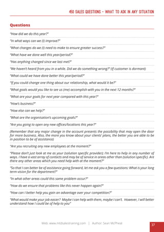 37
Web: www.mtdsalestraining.com | Author: Sean McPheat
450 Sales Questions – What To Ask In Any Situation
Questions
“How did we do this year?”
“In what ways can we (I) improve?”
“What changes do we (I) need to make to ensure greater success?”
“What have we done well this year/period?”
“Has anything changed since we last met?”
“We haven’t heard from you in a while. Did we do something wrong?” (If customer is dormant)
“What could we have done better this year/period?”
“If you could change one thing about our relationship, what would it be?”
“What goals would you like to see us (me) accomplish with you in the next 12 months?”
“What are your goals for next year compared with this year?”
“How’s business?”
“How else can we help?”
“What are the organisation’s upcoming goals?”
“Are you going to open any new offices/locations this year?”
(Remember that any major change in the account presents the possibility that may open the door
for more business. Also, the more you know about your clients’ plans, the better you are able to be
in position to be of assistance)
“Are you recruiting any new employees at the moment?”
“Please don’t just look at me as your (solution specific provider); I’m here to help in any number of
ways. I have a vast array of contacts and may be of service in areas other than (solution specific). Are
there any other areas which you need help with at the moment?”
“So that I can better be of assistance going forward, let me ask you a few questions: What is your long
term vision for the department?”
“In what other areas could this same problem occur?”
“How do we ensure that problems like this never happen again?”
“How can I better help you gain an advantage over your competition?”
“What would make your job easier? Maybe I can help with them, maybe I can’t. However, I will better
understand how I could be of help to you”
 
