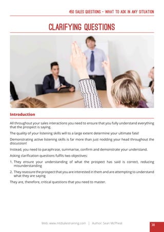 38
Web: www.mtdsalestraining.com | Author: Sean McPheat
450 Sales Questions – What To Ask In Any Situation
Clarifying Questions
Introduction
All throughout your sales interactions you need to ensure that you fully understand everything
that the prospect is saying.
The quality of your listening skills will to a large extent determine your ultimate fate!
Demonstrating active listening skills is far more than just nodding your head throughout the
discussion!
Instead, you need to paraphrase, summarise, confirm and demonstrate your understand.
Asking clarification questions fulfils two objectives:
1.	 They ensure your understanding of what the prospect has said is correct, reducing
misunderstanding
2.	 They reassure the prospect that you are interested in them and are attempting to understand
what they are saying
They are, therefore, critical questions that you need to master.
 