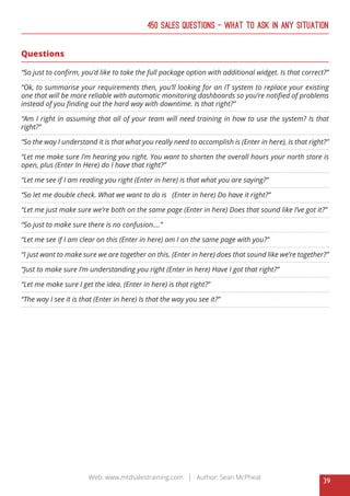 39
Web: www.mtdsalestraining.com | Author: Sean McPheat
450 Sales Questions – What To Ask In Any Situation
Questions
“So just to confirm, you’d like to take the full package option with additional widget. Is that correct?”
“Ok, to summarise your requirements then, you’ll looking for an IT system to replace your existing
one that will be more reliable with automatic monitoring dashboards so you’re notified of problems
instead of you finding out the hard way with downtime. Is that right?”
“Am I right in assuming that all of your team will need training in how to use the system? Is that
right?”
“So the way I understand it is that what you really need to accomplish is (Enter in here), is that right?”
“Let me make sure I’m hearing you right. You want to shorten the overall hours your north store is
open, plus (Enter In Here) do I have that right?”
“Let me see if I am reading you right (Enter in here) is that what you are saying?”
“So let me double check. What we want to do is (Enter in here) Do have it right?”
“Let me just make sure we’re both on the same page (Enter in here) Does that sound like I’ve got it?”
“So just to make sure there is no confusion....”
“Let me see if I am clear on this (Enter in here) am I on the same page with you?”
“I just want to make sure we are together on this. (Enter in here) does that sound like we’re together?”
“Just to make sure I’m understanding you right (Enter in here) Have I got that right?”
“Let me make sure I get the idea. (Enter in here) is that right?”
“The way I see it is that (Enter in here) Is that the way you see it?”
 