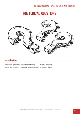 40
Web: www.mtdsalestraining.com | Author: Sean McPheat
450 Sales Questions – What To Ask In Any Situation
Rhetorical Questions
Introduction
Rhetorical questions are asked to keep your prospects engaged.
It also helps them to, be more creative and come up with ideas.
 