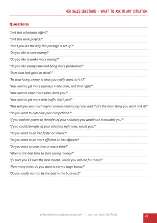 41
Web: www.mtdsalestraining.com | Author: Sean McPheat
450 Sales Questions – What To Ask In Any Situation
Questions
“Isn’t this a fantastic offer?”
“Isn’t this work perfect?”
“Don’t you like the way this package is set up?”
“Do you like to save money?”
“Do you like to make more money?”
“Do you like saving time and being more productive?”
“Does that look good or what?”
“To stop losing money is what you really want, isn’t it?”
“You want to get more business in the door, isn’t that right?”
“You want to close more sales, don’t you?”
“You want to get more web traffic don’t you?”
“This will give you much higher conversion/closing rates and that’s the main thing you want isn’t it?”
“Do you want to outshine your competition?”
“If you had the power to (benefits of your solution) you would use it wouldn’t you?”
“If you could (benefits of your solution) right now, would you?”
“Do you want to do XYZ faster or slower?”
“Do you want to be more efficient or less efficient?
“Do you want to save time or waste time?”
“When is the best time to start saving money?”
“If I save you £X over the next month, would you call me for more?”
“How many times do you want to earn a huge bonus?”
“Do you really want to be the best in the business?”
 
