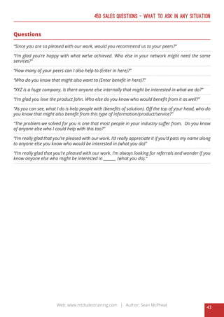43
Web: www.mtdsalestraining.com | Author: Sean McPheat
450 Sales Questions – What To Ask In Any Situation
Questions
“Since you are so pleased with our work, would you recommend us to your peers?”
“I’m glad you’re happy with what we’ve achieved. Who else in your network might need the same
services?”
“How many of your peers can I also help to (Enter in here)?”
“Who do you know that might also want to (Enter benefit in here)?”
“XYZ is a huge company. Is there anyone else internally that might be interested in what we do?”
“I’m glad you love the product John. Who else do you know who would benefit from it as well?”
“As you can see, what I do is help people with (benefits of solution). Off the top of your head, who do
you know that might also benefit from this type of information/product/service?”
“The problem we solved for you is one that most people in your industry suffer from. Do you know
of anyone else who I could help with this too?”
“I’m really glad that you’re pleased with our work. I’d really appreciate it if you’d pass my name along
to anyone else you know who would be interested in (what you do)”
“I’m really glad that you’re pleased with our work. I’m always looking for referrals and wonder if you
know anyone else who might be interested in _______ (what you do).”
 