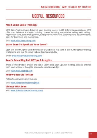 44
Web: www.mtdsalestraining.com | Author: Sean McPheat
450 Sales Questions – What To Ask In Any Situation
Useful Resources
Need Some Sales Training?
MTD Sales Training have delivered sales training to over 4,500 different organisations. MTD
offer both in-house and open training courses including consultative selling, cold calling,
negotiation skills, sales management, sales presentation skills, coaching skills, advanced sales,
sales for beginners and many more.
Visit: www.mtdsalestraining.com
Want Sean To Speak At Your Event?
Sean will inform, ignite and motivate your audience. His style is direct, thought provoking,
challenging and fun! To enquire about Sean’s availability:
Email: enquiries@mtdsalestraining.com
Sean’s Sales Blog Full Of Tips & Insights
There are hundreds of articles and tips at Sean’s blog. Sean updates the blog a couple of times
each week with new thoughts, approaches and knowledge.
Visit: www.mtdsalesblog.com
Follow Sean On Twitter
Follow Sean’s tweets and musings
Visit: www.twitter.com/seanmcpheat
Linkup With Sean
Visit: www.linkedin.com/in/seanmcpheat
 