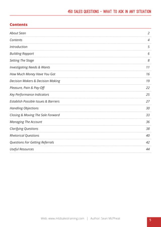 5
Web: www.mtdsalestraining.com | Author: Sean McPheat
450 Sales Questions – What To Ask In Any Situation
Contents
About Sean 													 2
Contents													 4
Introduction													 5
Building Rapport												 6
Setting The Stage												 8
Investigating Needs & Wants										 11
How Much Money Have You Got										 16
Decision Makers & Decision Making									 19
Pleasure, Pain & Pay-Off											 22
Key Performance Indicators										 25
Establish Possible Issues & Barriers									 27
Handling Objections												 30
Closing & Moving The Sale Forward									 33
Managing The Account											 36
Clarifying Questions												 38
Rhetorical Questions											 40
Questions For Getting Referrals										 42
Useful Resources												 44
 