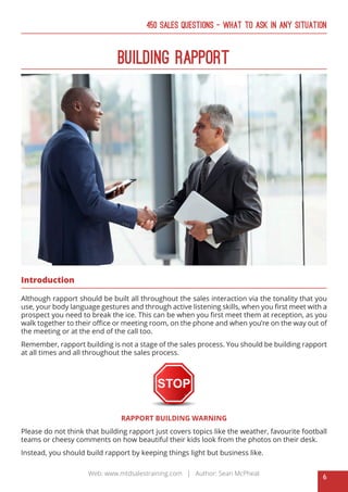 6
Web: www.mtdsalestraining.com | Author: Sean McPheat
450 Sales Questions – What To Ask In Any Situation
BUILDING RAPPORT
Introduction
Although rapport should be built all throughout the sales interaction via the tonality that you
use, your body language gestures and through active listening skills, when you first meet with a
prospect you need to break the ice. This can be when you first meet them at reception, as you
walk together to their office or meeting room, on the phone and when you’re on the way out of
the meeting or at the end of the call too.
Remember, rapport building is not a stage of the sales process. You should be building rapport
at all times and all throughout the sales process.
RAPPORT BUILDING WARNING
Please do not think that building rapport just covers topics like the weather, favourite football
teams or cheesy comments on how beautiful their kids look from the photos on their desk.
Instead, you should build rapport by keeping things light but business like.
 
