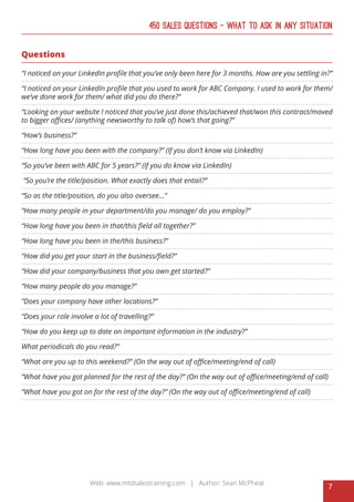 7
Web: www.mtdsalestraining.com | Author: Sean McPheat
450 Sales Questions – What To Ask In Any Situation
Questions
“I noticed on your LinkedIn profile that you’ve only been here for 3 months. How are you settling in?”
“I noticed on your LinkedIn profile that you used to work for ABC Company. I used to work for them/
we’ve done work for them/ what did you do there?”
“Looking on your website I noticed that you’ve just done this/achieved that/won this contract/moved
to bigger offices/ (anything newsworthy to talk of) how’s that going?”
“How’s business?”
“How long have you been with the company?” (If you don’t know via LinkedIn)
“So you’ve been with ABC for 5 years?” (If you do know via LinkedIn)
“So you’re the title/position. What exactly does that entail?”
“So as the title/position, do you also oversee...”
“How many people in your department/do you manage/ do you employ?”
“How long have you been in that/this field all together?”
“How long have you been in the/this business?”
“How did you get your start in the business/field?”
“How did your company/business that you own get started?”
“How many people do you manage?”
“Does your company have other locations?”
“Does your role involve a lot of travelling?”
“How do you keep up to date on important information in the industry?”
What periodicals do you read?”
“What are you up to this weekend?” (On the way out of office/meeting/end of call)
“What have you got planned for the rest of the day?” (On the way out of office/meeting/end of call)
“What have you got on for the rest of the day?” (On the way out of office/meeting/end of call)
 