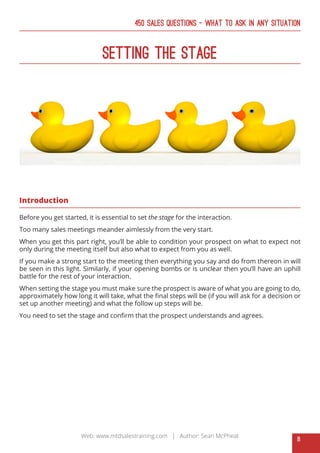 8
Web: www.mtdsalestraining.com | Author: Sean McPheat
450 Sales Questions – What To Ask In Any Situation
Setting The Stage
Introduction
Before you get started, it is essential to set the stage for the interaction.
Too many sales meetings meander aimlessly from the very start.
When you get this part right, you’ll be able to condition your prospect on what to expect not
only during the meeting itself but also what to expect from you as well.
If you make a strong start to the meeting then everything you say and do from thereon in will
be seen in this light. Similarly, if your opening bombs or is unclear then you’ll have an uphill
battle for the rest of your interaction.
When setting the stage you must make sure the prospect is aware of what you are going to do,
approximately how long it will take, what the final steps will be (if you will ask for a decision or
set up another meeting) and what the follow up steps will be.
You need to set the stage and confirm that the prospect understands and agrees.
 