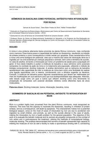 64
REVISTA SAÚDE & CIÊNCIA ONLINE
ISSN 2317-8469
FARIAS SS; SILVA, TNF; MAIA, RT. Isômeros da baicalina como potencial antídoto para a intoxicação por
ricina. Revista Saúde & Ciência online, v. 10, n. 2, (maio a agosto de 2021). p. 64-83.
ISÔMEROS DA BAICALINA COMO POTENCIAL ANTÍDOTO PARA INTOXICAÇÃO
POR RICINA
Samuel de Souza Farias1
, Tales Natan Freitas da Silva2
, Rafael Trindade Maia3
1
Graduado em Engenharia de Biotecnologia e Biobrocessos pelo Centro de Desenvolvimento Sustentável do Semiárido
da Universidade Federal de Campina Grande – UFCG
2
Graduando do curso de farmácia da Universidade Federal de Campina Grande – UFCG
3
Professor Doutor do Centro de Desenvolvimento Sustentável do Semiárido e do Programa de Pós-Graduação em
Ciências Naturais e Biotecnologia de Ciências biológicas do Centro de Educação e Saúde da Universidade Federal de
Campina Grande - UFCG
RESUMO
A ricina é uma proteína altamente tóxica provinda da planta Ricinus communis, mais conhecida
como mamona. Essa toxina possui a capacidade de inativar os ribossomos, resultando na inibição
da síntese proteica e como consequência a morte celular por apoptose. Essa característica torna
a ricina uma arma biológica em potencial, visto que a maioria dos casos de intoxicação deve-se à
ingestão por via oral acidental por crianças pequenas e animais, bem como a tentativa de suicídio,
no caso de adultos, tornando a intoxicação por ricina um problema de saúde para a população em
geral. O foco deste trabalho é avaliar a molécula de baicalina e seus isômeros como possíveis
compostos no combate da ação da ricina e no tratamento pós-exposição, utilizando o método de
biologia computacional, docking molecular. A análise demonstrou que os isômeros de baicalina
apresentaram alta capacidade de inibir a molécula de ricina bem como uma facilidade de realizar
uma ligação espontânea com a mesma, corroborando com a eficácia sugerida na literatura.
Contudo, a molécula de baicalina possui algumas características que devem ser melhoradas por
meio de modificações em sua estrutura para que sua biodisponibilidade seja adequada. Ademais,
este estudo surge como um guia a outros que utilizem docking como uma ferramenta na
prospecção de compostos com possível atividade inibitória contra diferentes tipos de alvos
moleculares.
Palavras-chave: Docking molecular, toxina, intoxicação, baicalina, ricina.
ISOMMERS OF BAICALIN AS AN POTENTIAL ANTIDOTE TO INTOXICATION BY
RICIN
ABSTRACT
Ricin is a protein highly toxic provenied from the plant Ricinus communis, most recognized as
mamona. This toxin has the capacity to inactivate the ribosomes, resulting in inhibition of protein
sintesis, and as a consequence, cell death by apoptosis. This characteristic makes ricin a potential
biological weapon, since on the most of cases of intoxication by ricin are due to accidental oral
ingestion by small children, and animals, as well as the suicide attempt in the case of adults,
making the intoxication by ricin a health problem for the general population. The objective of this
work is to evaluate the baicalin molecule and its isomers as propably compounds on the combat of
ricin action and in post-exposure the treatment, utilizing the methode of computational biology,
molecular docking. The analisys demonstrated that isomers of baicalin apresented high capacity to
inibiting the molecule of ricin as well a facility to make a spontaneous binding with it, corroboring
 