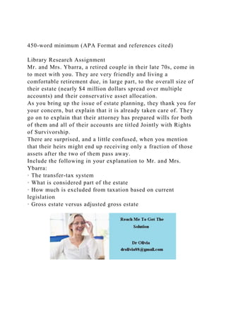 450-word minimum (APA Format and references cited)
Library Research Assignment
Mr. and Mrs. Ybarra, a retired couple in their late 70s, come in
to meet with you. They are very friendly and living a
comfortable retirement due, in large part, to the overall size of
their estate (nearly $4 million dollars spread over multiple
accounts) and their conservative asset allocation.
As you bring up the issue of estate planning, they thank you for
your concern, but explain that it is already taken care of. They
go on to explain that their attorney has prepared wills for both
of them and all of their accounts are titled Jointly with Rights
of Survivorship.
There are surprised, and a little confused, when you mention
that their heirs might end up receiving only a fraction of those
assets after the two of them pass away.
Include the following in your explanation to Mr. and Mrs.
Ybarra:
· The transfer-tax system
· What is considered part of the estate
· How much is excluded from taxation based on current
legislation
· Gross estate versus adjusted gross estate
 
