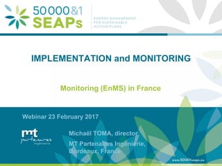 Supporting Local Authoritites in the Development and Integration of SEAPs with
Energy management SystemsAccording to ISO 500001
www.500001seaps.eu
@500001SEAPs
IMPLEMENTATION and MONITORING
Monitoring (EnMS) in France
Webinar 23 February 2017
Michaël TOMA, director
MT Partenaires Ingénierie,
Bordeaux, France
 