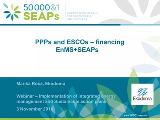 Supporting Local Authoritites in the Development and Integration of SEAPs with
Energy management SystemsAccording to ISO 500001
www.500001seaps.eu
@500001SEAPs
PPPs and ESCOs – financing
EnMS+SEAPs
Marika Rošā, Ekodoma
Webinar – Implementation of integrated energy
management and Sustainable action plans
3 November 2016
 