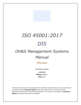 ISO 45001:2017
DIS
OH&S Management Systems
Manual
[Preview]
[Company Name]
ADDRESS
Phone: Phone:
Fax: Fax:
The holder of this manual is cautioned that the information contained herein must not be loaned or
circulated outside of [Company Name] except where authorized in accordance with the
Organization’s policies and administration procedures. This manual is the property of [Company
Name] and shall be returned when requested.
 