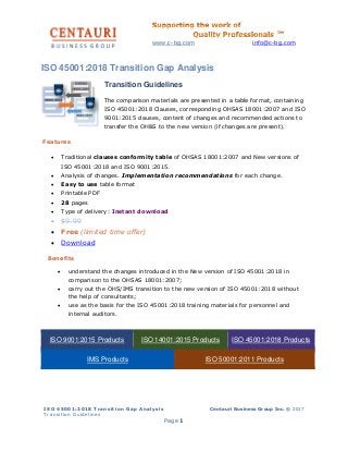 www.c-bg.com info@c-bg.com
ISO 45001:2018 Transition Gap Analysis
Transition Guidelines
Centauri Business Group Inc. © 2017
Page 1
ISO 45001:2018 Transition Gap Analysis
Transition Guidelines
The comparison materials are presented in a table format, containing
ISO 45001:2018 Clauses, corresponding OHSAS 18001:2007 and ISO
9001:2015 clauses, content of changes and recommended actions to
transfer the OH&S to the new version (if changes are present).
Features
• Traditional clauses conformity table of OHSAS 18001:2007 and New versions of
ISO 45001:2018 and ISO 9001:2015.
• Analysis of changes. Implementation recommendations for each change.
• Easy to use table format
• Printable PDF
• 28 pages
• Type of delivery: Instant download
• $9.99
• Free (limited time offer)
• Download
Benefits
• understand the changes introduced in the New version of ISO 45001:2018 in
comparison to the OHSAS 18001:2007;
• carry out the OHS/IMS transition to the new version of ISO 45001:2018 without
the help of consultants;
• use as the basis for the ISO 45001:2018 training materials for personnel and
internal auditors.
ISO 9001:2015 Products ISO 14001:2015 Products ISO 45001:2018 Products
IMS Products ISO 50001:2011 Products
 