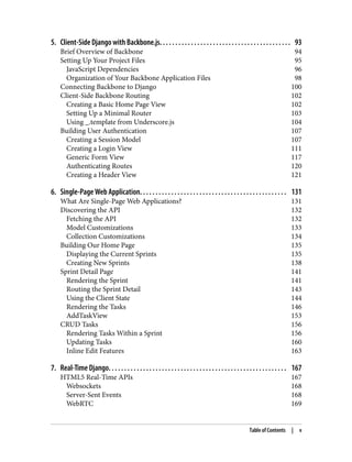 5. Client-Side Django with Backbone.js. . . . . . . . . . . . . . . . . . . . . . . . . . . . . . . . . . . . . . . . . . 93
Brief Overview of Backbone 94
Setting Up Your Project Files 95
JavaScript Dependencies 96
Organization of Your Backbone Application Files 98
Connecting Backbone to Django 100
Client-Side Backbone Routing 102
Creating a Basic Home Page View 102
Setting Up a Minimal Router 103
Using _.template from Underscore.js 104
Building User Authentication 107
Creating a Session Model 107
Creating a Login View 111
Generic Form View 117
Authenticating Routes 120
Creating a Header View 121
6. Single-Page Web Application. . . . . . . . . . . . . . . . . . . . . . . . . . . . . . . . . . . . . . . . . . . . . . . 131
What Are Single-Page Web Applications? 131
Discovering the API 132
Fetching the API 132
Model Customizations 133
Collection Customizations 134
Building Our Home Page 135
Displaying the Current Sprints 135
Creating New Sprints 138
Sprint Detail Page 141
Rendering the Sprint 141
Routing the Sprint Detail 143
Using the Client State 144
Rendering the Tasks 146
AddTaskView 153
CRUD Tasks 156
Rendering Tasks Within a Sprint 156
Updating Tasks 160
Inline Edit Features 163
7. Real-Time Django. . . . . . . . . . . . . . . . . . . . . . . . . . . . . . . . . . . . . . . . . . . . . . . . . . . . . . . . . 167
HTML5 Real-Time APIs 167
Websockets 168
Server-Sent Events 168
WebRTC 169
Table of Contents | v
 