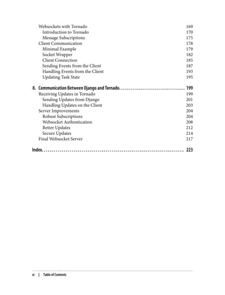 Websockets with Tornado 169
Introduction to Tornado 170
Message Subscriptions 175
Client Communication 178
Minimal Example 179
Socket Wrapper 182
Client Connection 185
Sending Events from the Client 187
Handling Events from the Client 193
Updating Task State 195
8. Communication Between Django and Tornado. . . . . . . . . . . . . . . . . . . . . . . . . . . . . . . . . 199
Receiving Updates in Tornado 199
Sending Updates from Django 201
Handling Updates on the Client 203
Server Improvements 204
Robust Subscriptions 204
Websocket Authentication 208
Better Updates 212
Secure Updates 214
Final Websocket Server 217
Index. . . . . . . . . . . . . . . . . . . . . . . . . . . . . . . . . . . . . . . . . . . . . . . . . . . . . . . . . . . . . . . . . . . . . . . 223
vi | Table of Contents
 