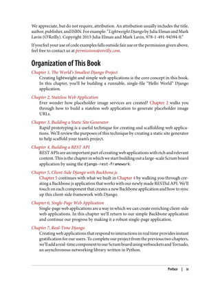 We appreciate, but do not require, attribution. An attribution usually includes the title,
author,publisher,andISBN.Forexample:“LightweightDjangobyJuliaElmanandMark
Lavin (O’Reilly). Copyright 2015 Julia Elman and Mark Lavin, 978-1-491-94594-0.”
If you feel your use of code examples falls outside fair use or the permission given above,
feel free to contact us at permissions@oreilly.com.
Organization of This Book
Chapter 1, The World’s Smallest Django Project
Creating lightweight and simple web applications is the core concept in this book.
In this chapter, you’ll be building a runnable, single-file “Hello World” Django
application.
Chapter 2, Stateless Web Application
Ever wonder how placeholder image services are created? Chapter 2 walks you
through how to build a stateless web application to generate placeholder image
URLs.
Chapter 3, Building a Static Site Generator
Rapid prototyping is a useful technique for creating and scaffolding web applica‐
tions. We’ll review the purposes of this technique by creating a static site generator
to help scaffold your team’s project.
Chapter 4, Building a REST API
RESTAPIsareanimportantpartofcreatingwebapplicationswithrichandrelevant
content. This is the chapter in which we start building out a large-scale Scrum board
application by using the django-rest-framework.
Chapter 5, Client-Side Django with Backbone.js
Chapter 5 continues with what we built in Chapter 4 by walking you through cre‐
ating a Backbone.js application that works with our newly made RESTful API. We’ll
touch on each component that creates a new Backbone application and how to sync
up this client-side framework with Django.
Chapter 6, Single-Page Web Application
Single-page web applications are a way in which we can create enriching client-side
web applications. In this chapter we’ll return to our simple Backbone application
and continue our progress by making it a robust single-page application.
Chapter 7, Real-Time Django
Creating web applications that respond to interactions in real time provides instant
gratification for our users. To complete our project from the previous two chapters,
we’lladdareal-timecomponenttoourScrumboardusingwebsocketsandTornado,
an asynchronous networking library written in Python.
Preface | ix
 