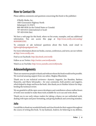 How to Contact Us
Please address comments and questions concerning this book to the publisher:
O’Reilly Media, Inc.
1005 Gravenstein Highway North
Sebastopol, CA 95472
800-998-9938 (in the United States or Canada)
707-829-0515 (international or local)
707-829-0104 (fax)
We have a web page for this book, where we list errata, examples, and any additional
information. You can access this page at http://www.oreilly.com/catalog/
0636920032502.
To comment or ask technical questions about this book, send email to
lightweightdjango@gmail.com.
For more information about our books, courses, conferences, and news, see our website
at http://www.oreilly.com.
Find us on Facebook: http://facebook.com/oreilly
Follow us on Twitter: http://twitter.com/oreillymedia
Watch us on YouTube: http://www.youtube.com/oreillymedia
Acknowledgments
Therearenumerouspeopletothankandwithoutwhomthisbookwouldnotbepossible.
We received amazing support from our editor, Meghan Blanchette.
Thank you to our technical reviewers—Aymeric Augustin, Jon Banafato, Barbara
Shaurette, and Marie Selvanadin— for your comments, both positive and negative,
which helped to shape and focus the book. Also thank you to Heather Scherer for shep‐
herding the technical review.
We are grateful to all the open source developers and contributors whose endless hours
of work were needed to make these tools available for us to use and write about.
Thank you to our early release readers for taking a chance on our unfinished work,
dealing with typos and poor formatting, and giving feedback and correcting mistakes.
Julia
Iwouldliketothankmywonderfulfamilyandclosefriendsfortheirsupportthroughout
the course of writing this book. To my husband, Andrew, for believing in my abilities,
Preface | xi
 