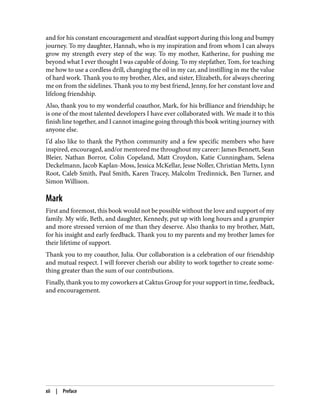 and for his constant encouragement and steadfast support during this long and bumpy
journey. To my daughter, Hannah, who is my inspiration and from whom I can always
grow my strength every step of the way. To my mother, Katherine, for pushing me
beyond what I ever thought I was capable of doing. To my stepfather, Tom, for teaching
me how to use a cordless drill, changing the oil in my car, and instilling in me the value
of hard work. Thank you to my brother, Alex, and sister, Elizabeth, for always cheering
me on from the sidelines. Thank you to my best friend, Jenny, for her constant love and
lifelong friendship.
Also, thank you to my wonderful coauthor, Mark, for his brilliance and friendship; he
is one of the most talented developers I have ever collaborated with. We made it to this
finish line together, and I cannot imagine going through this book writing journey with
anyone else.
I’d also like to thank the Python community and a few specific members who have
inspired, encouraged, and/or mentored me throughout my career: James Bennett, Sean
Bleier, Nathan Borror, Colin Copeland, Matt Croydon, Katie Cunningham, Selena
Deckelmann, Jacob Kaplan-Moss, Jessica McKellar, Jesse Noller, Christian Metts, Lynn
Root, Caleb Smith, Paul Smith, Karen Tracey, Malcolm Tredinnick, Ben Turner, and
Simon Willison.
Mark
First and foremost, this book would not be possible without the love and support of my
family. My wife, Beth, and daughter, Kennedy, put up with long hours and a grumpier
and more stressed version of me than they deserve. Also thanks to my brother, Matt,
for his insight and early feedback. Thank you to my parents and my brother James for
their lifetime of support.
Thank you to my coauthor, Julia. Our collaboration is a celebration of our friendship
and mutual respect. I will forever cherish our ability to work together to create some‐
thing greater than the sum of our contributions.
Finally, thank you to my coworkers at Caktus Group for your support in time, feedback,
and encouragement.
xii | Preface
 