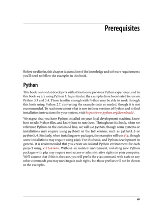 Prerequisites
Before we dive in, this chapter is an outline of the knowledge and software requirements
you’ll need to follow the examples in this book.
Python
This book is aimed at developers with at least some previous Python experience, and in
this book we are using Python 3. In particular, the examples have been tested to run on
Python 3.3 and 3.4. Those familiar enough with Python may be able to work through
this book using Python 2.7, converting the example code as needed, though it is not
recommended. To read more about what is new in these versions of Python and to find
installation instructions for your system, visit https://www.python.org/downloads/.
We expect that you have Python installed on your local development machine, know
how to edit Python files, and know how to run them. Throughout this book, when we
reference Python on the command line, we will use python, though some systems or
installations may require using python3 or the full version, such as python3.3 or
python3.4. Similarly, when installing new packages, the examples will use pip, though
some installations may require using pip3. For this book, and Python development in
general, it is recommended that you create an isolated Python environment for each
project using virtualenv. Without an isolated environment, installing new Python
packages with pip may require root access or administrative rights on your computer.
We’ll assume that if this is the case, you will prefix the pip command with sudo or any
other commands you may need to gain such rights, but those prefixes will not be shown
in the examples.
xiii
 