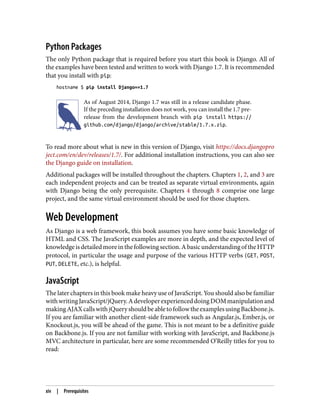 Python Packages
The only Python package that is required before you start this book is Django. All of
the examples have been tested and written to work with Django 1.7. It is recommended
that you install with pip:
hostname $ pip install Django==1.7
As of August 2014, Django 1.7 was still in a release candidate phase.
If the preceding installation does not work, you can install the 1.7 pre-
release from the development branch with pip install https://
github.com/django/django/archive/stable/1.7.x.zip.
To read more about what is new in this version of Django, visit https://docs.djangopro
ject.com/en/dev/releases/1.7/. For additional installation instructions, you can also see
the Django guide on installation.
Additional packages will be installed throughout the chapters. Chapters 1, 2, and 3 are
each independent projects and can be treated as separate virtual environments, again
with Django being the only prerequisite. Chapters 4 through 8 comprise one large
project, and the same virtual environment should be used for those chapters.
Web Development
As Django is a web framework, this book assumes you have some basic knowledge of
HTML and CSS. The JavaScript examples are more in depth, and the expected level of
knowledgeisdetailedmoreinthefollowingsection.AbasicunderstandingoftheHTTP
protocol, in particular the usage and purpose of the various HTTP verbs (GET, POST,
PUT, DELETE, etc.), is helpful.
JavaScript
The later chapters in this book make heavy use of JavaScript. You should also be familiar
withwritingJavaScript/jQuery.AdeveloperexperienceddoingDOMmanipulationand
makingAJAXcallswithjQueryshouldbeabletofollowtheexamplesusingBackbone.js.
If you are familiar with another client-side framework such as Angular.js, Ember.js, or
Knockout.js, you will be ahead of the game. This is not meant to be a definitive guide
on Backbone.js. If you are not familiar with working with JavaScript, and Backbone.js
MVC architecture in particular, here are some recommended O’Reilly titles for you to
read:
xiv | Prerequisites
 