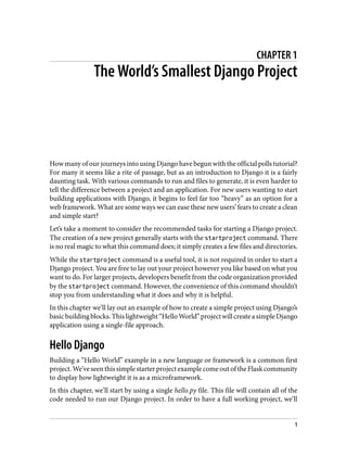 CHAPTER 1
The World’s Smallest Django Project
How many of our journeys into using Django have begun with the official polls tutorial?
For many it seems like a rite of passage, but as an introduction to Django it is a fairly
daunting task. With various commands to run and files to generate, it is even harder to
tell the difference between a project and an application. For new users wanting to start
building applications with Django, it begins to feel far too “heavy” as an option for a
web framework. What are some ways we can ease these new users’ fears to create a clean
and simple start?
Let’s take a moment to consider the recommended tasks for starting a Django project.
The creation of a new project generally starts with the startproject command. There
is no real magic to what this command does; it simply creates a few files and directories.
While the startproject command is a useful tool, it is not required in order to start a
Django project. You are free to lay out your project however you like based on what you
want to do. For larger projects, developers benefit from the code organization provided
by the startproject command. However, the convenience of this command shouldn’t
stop you from understanding what it does and why it is helpful.
In this chapter we’ll lay out an example of how to create a simple project using Django’s
basicbuildingblocks.Thislightweight“HelloWorld”projectwillcreateasimpleDjango
application using a single-file approach.
Hello Django
Building a “Hello World” example in a new language or framework is a common first
project.We’veseenthissimplestarterprojectexamplecomeoutoftheFlaskcommunity
to display how lightweight it is as a microframework.
In this chapter, we’ll start by using a single hello.py file. This file will contain all of the
code needed to run our Django project. In order to have a full working project, we’ll
1
 