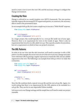 need to create a view to serve the root URL and the necessary settings to configure the
Django environment.
Creating the View
Django is referred to as a model-template-view (MTV) framework. The view portion
typically inspects the incoming HTTP request and queries, or constructs, the necessary
data to send to the presentation layer.
Inourexamplehello.pyfile,let’screateasimplewaytoexecutea“HelloWorld”response.
from django.http import HttpResponse
def index(request):
return HttpResponse('Hello World')
In a larger project, this would typically be in a views.py file inside one of your apps.
However, there is no requirement for views to live inside of apps. There is also no
requirementthatviewsliveinafilecalledviews.py.Thisispurelyamatterofconvention,
but not a requirement on which to base our project’s structure.
The URL Patterns
In order to tie our view into the site’s structure, we’ll need to associate it with a URL
pattern.Forthisexample,theserverrootcanservetheviewonitsown.Djangoassociates
views with their URL by pairing a regular expression to match the URL and any callable
arguments to the view. The following is an example from hello.py of how we make this
connection.
from django.conf.urls import url
from django.http import HttpResponse
def index(request):
return HttpResponse('Hello World')
urlpatterns = (
url(r'^$', index),
)
Now this file combines both a typical views.py file and the root urls.py file. Again, it is
worth noting that there is no requirement for the URL patterns to be included in a
urls.py file. They can live in any importable Python module.
Let’s move on to our Django settings and the simple lines we’ll need to make our project
runnable.
2 | Chapter 1: The World’s Smallest Django Project
 