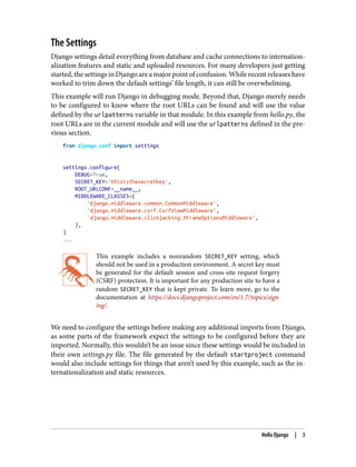 The Settings
Django settings detail everything from database and cache connections to internation‐
alization features and static and uploaded resources. For many developers just getting
started, the settings in Django are a major point of confusion. While recent releases have
worked to trim down the default settings’ file length, it can still be overwhelming.
This example will run Django in debugging mode. Beyond that, Django merely needs
to be configured to know where the root URLs can be found and will use the value
defined by the urlpatterns variable in that module. In this example from hello.py, the
root URLs are in the current module and will use the urlpatterns defined in the pre‐
vious section.
from django.conf import settings
settings.configure(
DEBUG=True,
SECRET_KEY='thisisthesecretkey',
ROOT_URLCONF=__name__,
MIDDLEWARE_CLASSES=(
'django.middleware.common.CommonMiddleware',
'django.middleware.csrf.CsrfViewMiddleware',
'django.middleware.clickjacking.XFrameOptionsMiddleware',
),
)
...
This example includes a nonrandom SECRET_KEY setting, which
should not be used in a production environment. A secret key must
be generated for the default session and cross-site request forgery
(CSRF) protection. It is important for any production site to have a
random SECRET_KEY that is kept private. To learn more, go to the
documentation at https://docs.djangoproject.com/en/1.7/topics/sign
ing/.
We need to configure the settings before making any additional imports from Django,
as some parts of the framework expect the settings to be configured before they are
imported. Normally, this wouldn’t be an issue since these settings would be included in
their own settings.py file. The file generated by the default startproject command
would also include settings for things that aren’t used by this example, such as the in‐
ternationalization and static resources.
Hello Django | 3
 