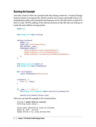 Running the Example
Let’s take a look at what our example looks like during runserver. A typical Django
project contains a manage.py file, which is used to run various commands such as cre‐
ating database tables and running the development server. This file itself is a total of 10
lines of code. We’ll be adding in the relevant portions of this file into our hello.py to
create the same abilities manage.py has:
import sys
from django.conf import settings
settings.configure(
DEBUG=True,
SECRET_KEY='thisisthesecretkey',
ROOT_URLCONF=__name__,
MIDDLEWARE_CLASSES=(
'django.middleware.common.CommonMiddleware',
'django.middleware.csrf.CsrfViewMiddleware',
'django.middleware.clickjacking.XFrameOptionsMiddleware',
),
)
from django.conf.urls import url
from django.http import HttpResponse
def index(request):
return HttpResponse('Hello World')
urlpatterns = (
url(r'^$', index),
)
if __name__ == "__main__":
from django.core.management import execute_from_command_line
execute_from_command_line(sys.argv)
Now you can start the example in the command line:
hostname $ python hello.py runserver
Performing system checks...
System check identified no issues (0 silenced).
August 06, 2014 - 19:15:36
Django version 1.7c2, using settings None
4 | Chapter 1: The World’s Smallest Django Project
 